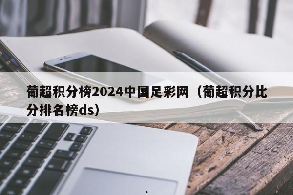 葡超积分榜2024中国足彩网（葡超积分比分排名榜ds）