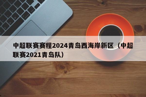 中超联赛赛程2024青岛西海岸新区（中超联赛2021青岛队）