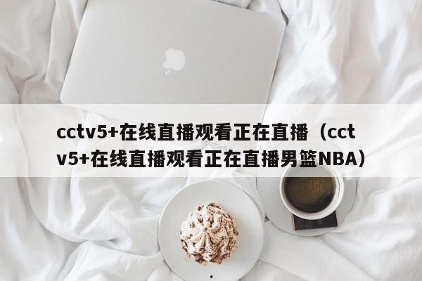 cctv5+在线直播观看正在直播（cctv5+在线直播观看正在直播男篮NBA）